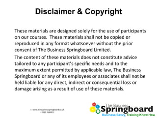 w: www.thebusinessspringboard.co.uk 
t: 0113 2089922 
Business Savvy, Training Know How 
Disclaimer & Copyright 
These materials are designed solely for the use of participants on our courses. These materials shall not be copied or reproduced in any format whatsoever without the prior consent of The Business Springboard Limited. 
The content of these materials does not constitute advice tailored to any participant’s specific needs and to the maximum extent permitted by applicable law, The Business Springboard or any of its employees or associates shall not be held liable for any direct, indirect or consequential loss or damage arising as a result of use of these materials. 
 