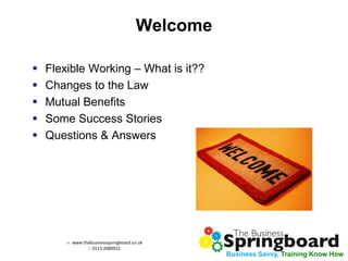 w: www.thebusinessspringboard.co.uk 
t: 0113 2089922 
Business Savvy, Training Know How 
Welcome 
Flexible Working – What is it?? 
Changes to the Law 
Mutual Benefits 
Some Success Stories 
Questions & Answers 
 