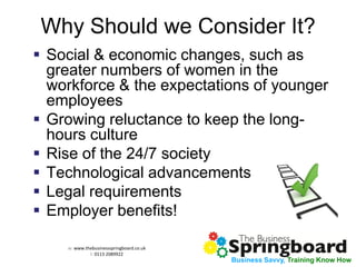 w: www.thebusinessspringboard.co.uk 
t: 0113 2089922 
Business Savvy, Training Know How 
Why Should we Consider It? 
Social & economic changes, such as greater numbers of women in the workforce & the expectations of younger employees 
Growing reluctance to keep the long- hours culture 
Rise of the 24/7 society 
Technological advancements 
Legal requirements 
Employer benefits!  