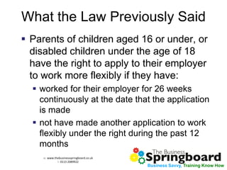 w: www.thebusinessspringboard.co.uk 
t: 0113 2089922 
Business Savvy, Training Know How 
What the Law Previously Said 
Parents of children aged 16 or under, or disabled children under the age of 18 have the right to apply to their employer to work more flexibly if they have: 
worked for their employer for 26 weeks continuously at the date that the application is made 
not have made another application to work flexibly under the right during the past 12 months  