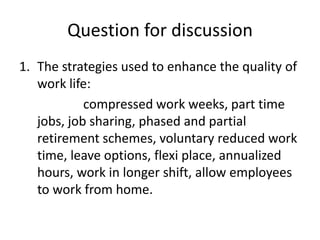 Question for discussion
1. The strategies used to enhance the quality of
   work life:
            compressed work weeks, part time
   jobs, job sharing, phased and partial
   retirement schemes, voluntary reduced work
   time, leave options, flexi place, annualized
   hours, work in longer shift, allow employees
   to work from home.
 