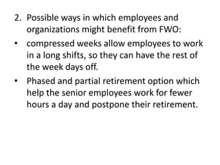 2. Possible ways in which employees and
   organizations might benefit from FWO:
• compressed weeks allow employees to work
   in a long shifts, so they can have the rest of
   the week days off.
• Phased and partial retirement option which
   help the senior employees work for fewer
   hours a day and postpone their retirement.
 