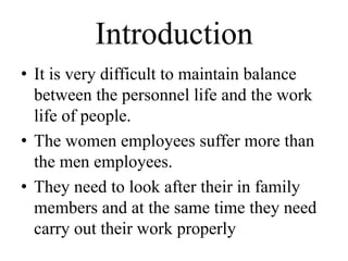 Introduction
• It is very difficult to maintain balance
  between the personnel life and the work
  life of people.
• The women employees suffer more than
  the men employees.
• They need to look after their in family
  members and at the same time they need
  carry out their work properly
 