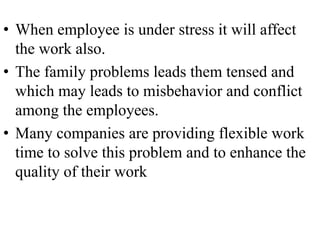 • When employee is under stress it will affect
  the work also.
• The family problems leads them tensed and
  which may leads to misbehavior and conflict
  among the employees.
• Many companies are providing flexible work
  time to solve this problem and to enhance the
  quality of their work
 