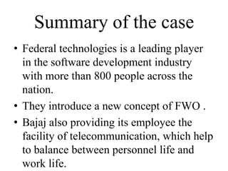 Summary of the case
• Federal technologies is a leading player
  in the software development industry
  with more than 800 people across the
  nation.
• They introduce a new concept of FWO .
• Bajaj also providing its employee the
  facility of telecommunication, which help
  to balance between personnel life and
  work life.
 