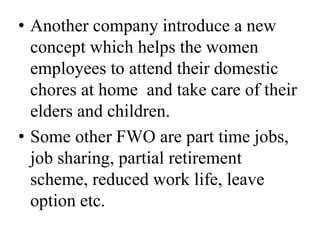 • Another company introduce a new
  concept which helps the women
  employees to attend their domestic
  chores at home and take care of their
  elders and children.
• Some other FWO are part time jobs,
  job sharing, partial retirement
  scheme, reduced work life, leave
  option etc.
 