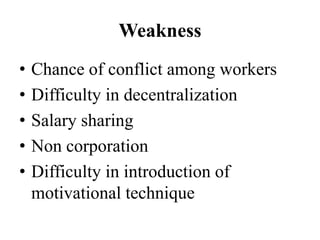 Weakness
•   Chance of conflict among workers
•   Difficulty in decentralization
•   Salary sharing
•   Non corporation
•   Difficulty in introduction of
    motivational technique
 