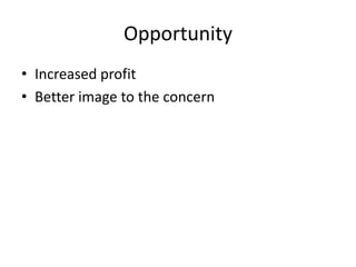 Opportunity
• Increased profit
• Better image to the concern
 