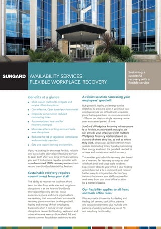 Sustaining a
 AVAILABILITY SERVICES                                                                             successful
                                                                                                   recovery with a
 FLEXIBLE WORKPLACE RECOVERY                                                                       flexible service



Benefits at a glance                                A robust solution harnessing your
   Most proven method to mitigate and
                                                    employees’ goodwill
   survive office disruptions                       But goodwill, loyalty and energy can be
   Cost-effective, Opex based purchase model        stretched to breaking point if you make your
                                                    employees lives too difficult with unrealistic
   Employee convenience: reduced
                                                    plans that require them to commute an extra
   commuting times                                  1-3 hours per day to a single recovery centre
   Accommodates ‘near and far’                      over a sustained period of time.
   recovery strategies
                                                    SunGard’s Workplace Recovery infrastructure
   Minimises effects of long-term and wide-         is so flexible, standardised and agile, we
   area disruptions                                 can provide your employees with multiple
   Reduces the risk of regulation, compliance       Workplace Recovery locations based on
   and standards breeches                           clusters of where they live, as well as where
                                                    they work. Employees can benefit from more
   Safe and secure working environment.             realistic commuting times, thereby maintaining
                                                    their energy levels and the goodwill needed to
If you’re looking for the most flexible, reliable
                                                    achieve and sustain a successful recovery.
and sustainable Workplace Recovery service
to span both short and long-term disruptions,       This enables you to build a recovery plan based
you won’t find a more capable provider with         on a ‘near and far’ recovery strategy to deal
an unblemished 100% recovery success track          with both small and large-scale incidents.
record than SunGard Availability Services.          E.g.: recover close to your office if your heating
                                                    system fails, but a fix is imminent; and recover
Sustainable recovery requires                       further away to mitigate the effects of any
committment from your staff                         incident that means your staff may need to
                                                    work away from your usual office location
The ability to recover not just from short-         for a matter of weeks.
term but also from wide area and long-term
disruptions is at the heart of SunGard’s            Our flexibility applies to all front
Workplace Recovery service. In our
                                                    and back office roles
experience, more and more organisations
are realising that successful and sustainable       We can provide this service for dealing and
recovery plans are reliant on the goodwill,         trading; call centres, back office, creative
loyalty and energy of their employees.              and design environments plus multiple shift
Especially when it comes to high impact             patterns of working without any loss of PC
disruptions caused by flooding, explosion and       and telephony functionality.
other wide area events – Buncefield, 7/7 and
recent summer floods bear testimony to this.
 