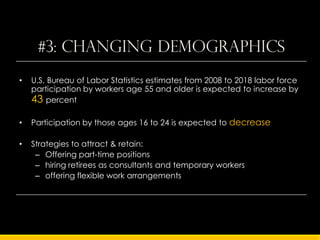 #3: Changing demographics
•   U.S. Bureau of Labor Statistics estimates from 2008 to 2018 labor force
    participation by workers age 55 and older is expected to increase by
    43 percent

•   Participation by those ages 16 to 24 is expected to decrease

•   Strategies to attract & retain:
     – Offering part-time positions
     – hiring retirees as consultants and temporary workers
     – offering flexible work arrangements
 