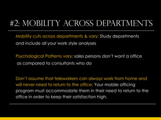 #2: Mobility across departments
 Mobility cuts across departments & vary: Study departments
 and include all your work style analyses


 Psychological Patterns vary: sales persons don’t want a office
 as compared to consultants who do


 Don’t assume that teleworkers can always work from home and
 will never need to return to the office: Your mobile officing
 program must accommodate them in their need to return to the
 office in order to keep their satisfaction high.
 