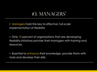 #3: managers'
• Managers hold the key to effective, full-scale
implementation of flexibility


• Only 12 percent of organizations that are developing
flexibility initiatives provide their managers with training and
resources.


• Essential to enhance their knowledge, provide them with
tools and develop their skills
 