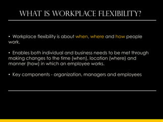 What is workplace flexibility?


• Workplace flexibility is about when, where and how people
work.

• Enables both individual and business needs to be met through
making changes to the time (when), location (where) and
manner (how) in which an employee works.

• Key components - organization, managers and employees
 