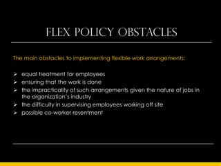 Flex Policy obstacles

The main obstacles to implementing flexible work arrangements:

 equal treatment for employees
 ensuring that the work is done
 the impracticality of such arrangements given the nature of jobs in
  the organization’s industry
 the difficulty in supervising employees working off site
 possible co-worker resentment
 