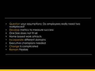 •   Question your assumptions: Do employees really need two
    workplaces?
•   Develop metrics to measure success
•   One Size does not fit all
•   Home based work attracts
•   Incorporate different domains
•   Executive champions needed
•   Change is complicated
•   Remain Flexible
 