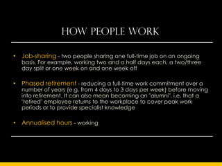 How people work

• Job-sharing - two people sharing one full-time job on an ongoing
  basis. For example, working two and a half days each, a two/three
  day split or one week on and one week off

• Phased retirement - reducing a full-time work commitment over a
  number of years (e.g. from 4 days to 3 days per week) before moving
  into retirement. It can also mean becoming an "alumni", i.e. that a
  "retired" employee returns to the workplace to cover peak work
  periods or to provide specialist knowledge

• Annualised hours - working a set number of hours per year instead
  of a number of hours per week.
 