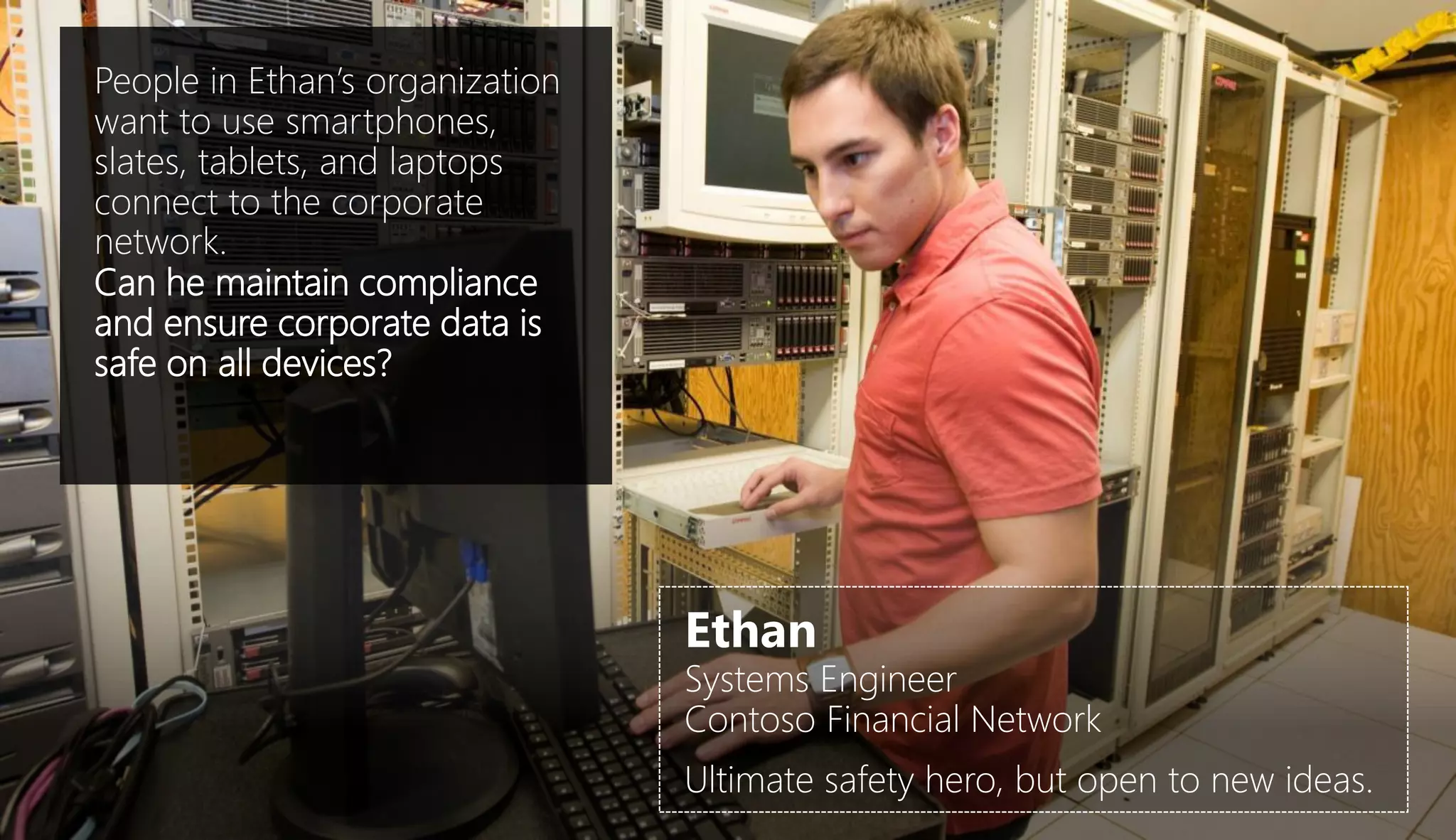 People in Ethan’s organization
want to use smartphones,
slates, tablets, and laptops
connect to the corporate
network.
Can he maintain compliance
and ensure corporate data is
safe on all devices?




                                 Ethan
                                 Systems Engineer
                                 Contoso Financial Network
                                 Ultimate safety hero, but open to new ideas.
 