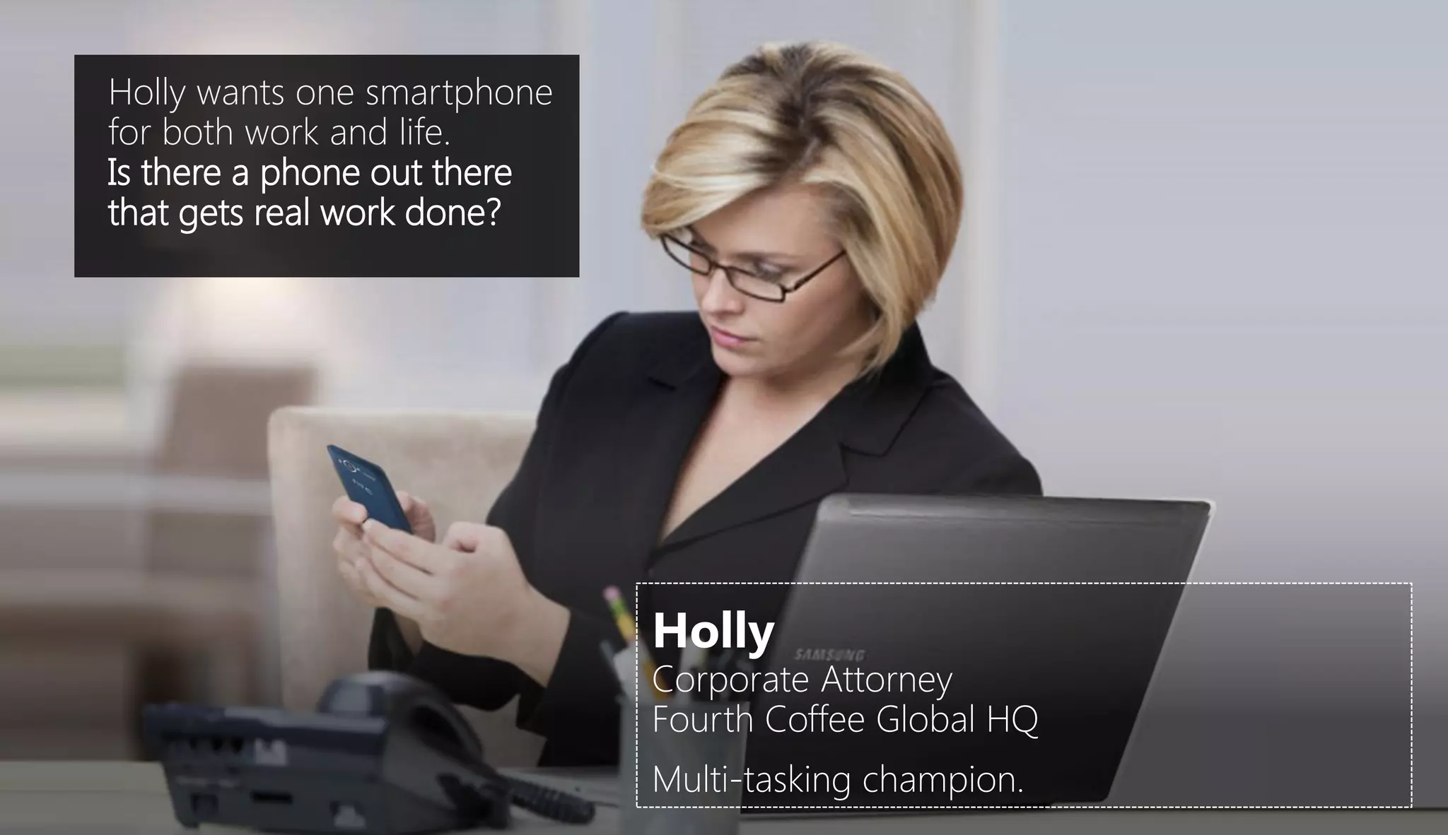 Holly wants one smartphone
for both work and life.
Is there a phone out there
that gets real work done?




                             Holly
                             Corporate Attorney
                             Fourth Coffee Global HQ
                             Multi-tasking champion.
 