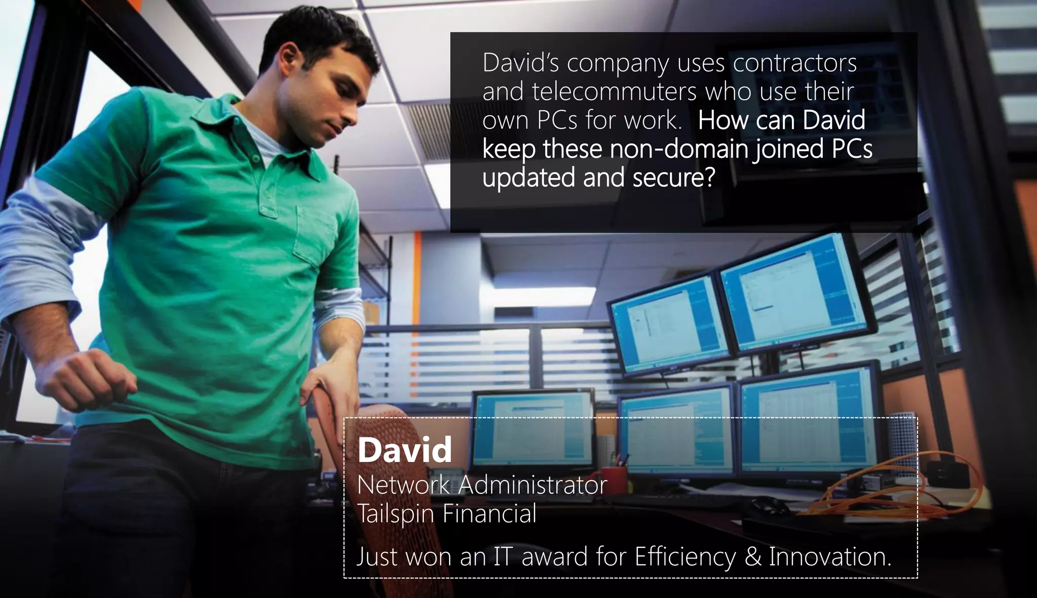 David’s company uses contractors
           and telecommuters who use their
           own PCs for work. How can David
           keep these non-domain joined PCs
           updated and secure?




David
Network Administrator
Tailspin Financial
Just won an IT award for Efficiency & Innovation.
 