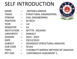 SELF INTRODUCTION
NAME – ARYYAKA SARKAR
TRADE – STRUCTURAL ENGINEERING
STREAM – CIVIL ENGINEERING
POSITION – M.TECH
YEAR – 1st
SEMESTER – 1st
INSTITUTION – NITTTR , KOLKATA
UNIVERSITY – MAKAUT
SESSION – 2023 - 2024
DATE – 29/12/2023
SUBJECT – ADVANCED STRUCTURAL ANALYSIS
SUB CODE – SE103
TOPIC – FLEXIBILITY MATRIX METHOD OF ANALYSIS
PPT FOR – CONTINEOUS ASSESMENT 1
 