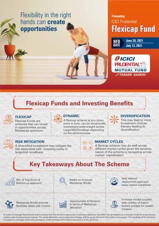 Flexicap Funds and Investing Benefits
FLEXICAP DYNAMIC DIVERSIFICATION
RISK MITIGATION MARKET CYCLES
Flexibility in the right
hands can create
opportunities Flexicap Fund
ICICI Prudential
Presenting
Flexicap Fund
June 28, 2021
July 12, 2021
NFO
DATE
Based on In-house
Marketcap Model
Well defined
deployment approach
basis market conditions
Marketcap Model ensures
flexibility albeit with control
Opportunistic & Dynamic
in terms of Marketcap
allocation
In-house model coupled
with overlay of macro
factors suitable for wealth
creation
Key Takeaways About The Scheme
Mix of Top-Down &
Bottom-up approach
Flexicap Funds are
schemes that can invest
in opportunities across
Marketcap spectrum
A flexicap scheme at any given
point in time, can be dynamically
overweight/underweight across
Large/Mid/Smallcap depending
on the attractiveness
This may lead to more
investment choices
thereby leading to
diversification
A diversified investment may mitigate the
risk associated with investing solely in
large/mid /smallcaps
A flexicap scheme may do well across
different market cycles given the dynamic
nature of the scheme in navigating across
market capitalization
In order to manage the scheme and to ensure that the Scheme attains its investment objective, the AMC has developed an in-house model to invest across
market caps in a structured manner. The asset allocation and investment strategy will be as per Scheme Information Document. The portfolio of the Scheme
is subject to changes within the provisions of the Scheme Information Document of the Scheme.
 