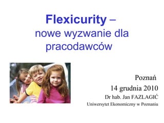 Flexicurity –
nowe wyzwanie dla
pracodawców
Poznań
14 grudnia 2010
Dr hab. Jan FAZLAGIĆ
Uniwersytet Ekonomiczny w Poznaniu
 