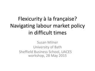 Flexicurity à la française?
Navigating labour market policy
in difficult times
Susan Milner
University of Bath
Sheffield Business School, UACES
workshop, 28 May 2015
 