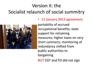 Version II: the
Socialist relaunch of social summitry
• 11 January 2013 agreement:
portability of accrued
occupational benefits; state
support for retraining
measures; higher taxes on very
short contracts; monitoring of
redundancy shifted from
public authorities to
bargaining
BUT CGT and FO did not sign
 