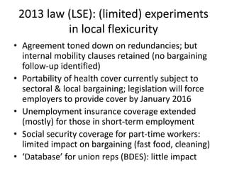 2013 law (LSE): (limited) experiments
in local flexicurity
• Agreement toned down on redundancies; but
internal mobility clauses retained (no bargaining
follow-up identified)
• Portability of health cover currently subject to
sectoral & local bargaining; legislation will force
employers to provide cover by January 2016
• Unemployment insurance coverage extended
(mostly) for those in short-term employment
• Social security coverage for part-time workers:
limited impact on bargaining (fast food, cleaning)
• ‘Database’ for union reps (BDES): little impact
 
