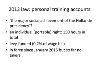 2013 law: personal training accounts
• ‘the major social achievement of the Hollande
presidency’?
• an individual (portable) right: 150 hours in
total
• levy-funded (0.2% of wage bill)
• in force since January 2015 but so far no
takers…
 