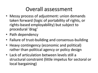 Overall assessment
• Messy process of adjustment: union demands
taken forward (logic of portability of rights, or
rights-based employability) but subject to
procedural ‘drag’
• Path dependency
• Failure of trust-building and consensus-building
• Heavy contingency (economic and political)
rather than political agency or policy design
• Lack of articulation between levels still a
structural constraint (little impetus for sectoral or
local bargaining)
 