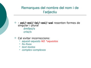 Remarques del nombre del nom i de
                   l’adjectiu

   - asi/-esi/-isi/-osi/-usi resenten formes de
    singular i plural
        èmfasi/s
        crisi/s

   Cal evitar incorreccions:
       aquest-aquests NO *aquestos
       fix-fixos
       text-textos
       complex-complexos
 