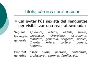 Títols, càrrecs i professions
   Cal evitar l’ús sexista del llenguatge
    per visibilitzar una realitat sexuada:
Seguint    Ajudanta,   àrbitra,    bidella,  bussa,
les regles capatassa,    cirurgiana,     estudianta,
generals fematera, generala, sergenta, síndica,
           tinenta,   xofera,    cartera,   geneta,
           fustera…

Emprant    Ésser   humà,    persona,     ciutadania,
genèrics   professorat, alumnat, família, etc.
 