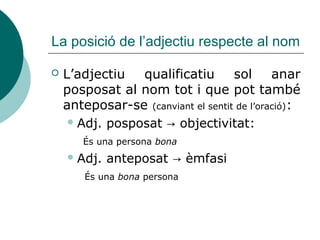 La posició de l’adjectiu respecte al nom

   L’adjectiu   qualificatiu       sol      anar
    posposat al nom tot i que pot també
    anteposar-se (canviant el sentit de l’oració):
      Adj. posposat → objectivitat:

       És una persona bona
     Adj.   anteposat → èmfasi
        És una bona persona
 