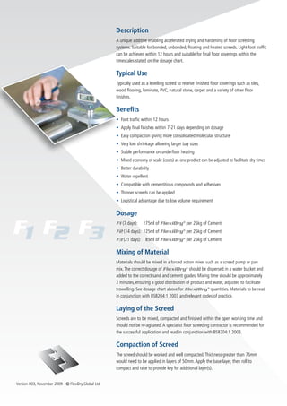 Description
                                                   A unique additive enabling accelerated drying and hardening of floor screeding
                                                   systems. Suitable for bonded, unbonded, floating and heated screeds. Light foot traffic
                                                   can be achieved within 12 hours and suitable for final floor coverings within the
                                                   timescales stated on the dosage chart.

                                                   Typical Use
                                                   Typically used as a levelling screed to receive finished floor coverings such as tiles,
                                                   wood flooring, laminate, PVC, natural stone, carpet and a variety of other floor
                                                   finishes.

                                                   Benefits
                                                   • Foot traffic within 12 hours
                                                   • Apply final finishes within 7-21 days depending on dosage
                                                   • Easy compaction giving more consolidated molecular structure
                                                   • Very low shrinkage allowing larger bay sizes
                                                   • Stable performance on underfloor heating
                                                   • Mixed economy of scale (costs) as one product can be adjusted to facilitate dry times
                                                   • Better durability
                                                   • Water repellent
                                                   • Compatible with cementitious compounds and adhesives
                                                   • Thinner screeds can be applied
                                                   • Logistical advantage due to low volume requirement

                                                   Dosage
                                                   F1 (7 days):    175ml of FlexiDry ® per 25kg of Cement
                                                   F2 (14 days): 125ml of FlexiDry ® per 25kg of Cement
                                                   F3 (21 days): 85ml of FlexiDry ® per 25kg of Cement

                                                   Mixing of Material
                                                   Materials should be mixed in a forced action mixer such as a screed pump or pan
                                                   mix. The correct dosage of FlexiDry ® should be dispersed in a water bucket and
                                                   added to the correct sand and cement grades. Mixing time should be approximately
                                                   2 minutes, ensuring a good distribution of product and water, adjusted to facilitate
                                                   trowelling. See dosage chart above for FlexiDry ® quantities. Materials to be read
                                                   in conjunction with BS8204:1 2003 and relevant codes of practice.

                                                   Laying of the Screed
                                                   Screeds are to be mixed, compacted and finished within the open working time and
                                                   should not be re-agitated. A specialist floor screeding contractor is recommended for
                                                   the successful application and read in conjunction with BS8204:1 2003.

                                                   Compaction of Screed
                                                   The screed should be worked and well compacted. Thickness greater than 75mm
                                                   would need to be applied in layers of 50mm. Apply the base layer, then roll to
                                                   compact and rake to provide key for additional layer(s).


Version 003, November 2009 Ⓒ FlexiDry Global Ltd
 