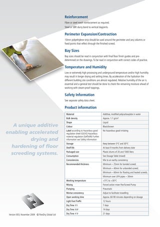 Reinforcement
                                                    Fibre or steel mesh reinforcement as required.
                                                    Steel or SBR slurry bond to vertical dayjoints.

                                                    Perimeter Expansion/Contraction
                                                    10mm polyethylene strip should be used around the perimeter and any columns or
                                                    fixed points that reflect through the finished screed.

                                                    Bay Sizes
                                                    Bay sizes should be read in conjunction with final floor finish guides and pre-
                                                    determined on the drawings. To be read in conjunction with correct codes of practice.

                                                    Temperature and Humidity
                                                    Low or extremely high processing and underground temperature and/or high humidity
                                                    may result in longer drying and setting times. By acceleration of the hydration the
                                                    different building site conditions are almost regulated. Relative humidity of the air is
                                                    essential and a general test should be done to check the remaining moisture ahead of
                                                    working with steam-proof toppings.

                                                    Safety Information
                                                    See separate safety data sheet.

                                                    Product information
                                                     Material                                Additive, modified polycarboxylate in water
                                                     Bulk density                            Approx. 1.1 g/cm3
                                                     Shape                                   Liquid
   A unique additive                                 Colour                                  Black/brown
                                                     Label according to Hazardous good
enabling accelerated                                 regulation sheet (GGVS) Hazardous
                                                                                             No hazardous good irritating

                                                     material regulation (GefStdN) Further
          drying and                                 information see Safety information
                                                     Storage                                 Keep between 5°C and 30°C
  hardening of floor                                 Shelf life                              At least 9 months from delivery date

  screeding systems.                                 Packaged size
                                                     Consumption
                                                                                             Plastic drums of 20 and 1000 liters
                                                                                             See Dosage Table (mixed)
                                                     Consistencies                           Mix to an earthy consistency
                                                     Recommended thickness                   Minimum – 25mm for bonded screed;
                                                                                             Minimum – 40mm for unbonded screed;
                                                                                             Minimum – 60mm for floating and heated screeds.
                                                                                             Minimum over UFH pipes – 30mm
                                                     Working temperature                     +5°C to +30°C
                                                     Mixing                                  Forced action mixer Pan/Screed Pump
                                                     Pumping                                 Pneumatic
                                                     Mortar-consistency                      Adjust to facilitate trowelling
                                                     Open working time                       Approx. 60-90 minutes depending on dosage
                                                     Light Foot Traffic                      12 hours
                                                     Dry Time F1                             7 days
                                                     Dry Time F2                             14 days

 Version 003, November 2009 Ⓒ FlexiDry Global Ltd    Dry Time F3                             21 days
 