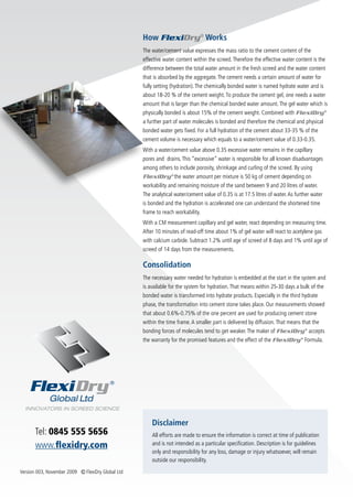 How FlexiDry® Works
                                                   The water/cement value expresses the mass ratio to the cement content of the
                                                   effective water content within the screed. Therefore the effective water content is the
                                                   difference between the total water amount in the fresh screed and the water content
                                                   that is absorbed by the aggregate. The cement needs a certain amount of water for
                                                   fully setting (hydration). The chemically bonded water is named hydrate water and is
                                                   about 18-20 % of the cement weight. To produce the cement gel, one needs a water
                                                   amount that is larger than the chemical bonded water amount. The gel water which is
                                                   physically bonded is about 15% of the cement weight. Combined with FlexiDry ®
                                                   a further part of water molecules is bonded and therefore the chemical and physical
                                                   bonded water gets fixed. For a full hydration of the cement about 33-35 % of the
                                                   cement volume is necessary which equals to a water/cement value of 0.33-0.35.
                                                   With a water/cement value above 0.35 excessive water remains in the capillary
                                                   pores and drains. This “excessive” water is responsible for all known disadvantages
                                                   among others to include porosity, shrinkage and curling of the screed. By using
                                                   FlexiDry ® the water amount per mixture is 50 kg of cement depending on
                                                   workability and remaining moisture of the sand between 9 and 20 litres of water.
                                                   The analytical water/cement value of 0.35 is at 17.5 litres of water. As further water
                                                   is bonded and the hydration is accelerated one can understand the shortened time
                                                   frame to reach workability.
                                                   With a CM measurement capillary and gel water, react depending on measuring time.
                                                   After 10 minutes of read-off time about 1% of gel water will react to acetylene gas
                                                   with calcium carbide. Subtract 1.2% until age of screed of 8 days and 1% until age of
                                                   screed of 14 days from the measurements.

                                                   Consolidation
                                                   The necessary water needed for hydration is embedded at the start in the system and
                                                   is available for the system for hydration. That means within 25-30 days a bulk of the
                                                   bonded water is transformed into hydrate products. Especially in the third hydrate
                                                   phase, the transformation into cement stone takes place. Our measurements showed
                                                   that about 0.6%-0.75% of the one percent are used for producing cement stone
                                                   within the time frame. A smaller part is delivered by diffusion. That means that the
                                                   bonding forces of molecules tend to get weaker. The maker of FlexiDry ® accepts
                                                   the warranty for the promised features and the effect of the FlexiDry ® Formula.




                                                       Disclaimer
      Tel: 0845 555 5656                               All efforts are made to ensure the information is correct at time of publication
      www.flexidry.com                                 and is not intended as a particular specification. Description is for guidelines
                                                       only and responsibility for any loss, damage or injury whatsoever, will remain
                                                       outside our responsibility.
Version 003, November 2009 Ⓒ FlexiDry Global Ltd
 