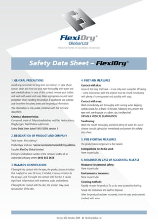 Safety Data Sheet – FlexiDry ®

1. GENERAL PRECAUTIONS                                                   4. FIRST-AID MEASURES
Avoid any eye contact or long-term skin contact. In case of eye          Contact with skin:
contact clean and rinse out your eyes thoroughly with water and          Areas of the body that have – or are only even suspected of having
seek medical advice. In case of skin contact, remove your clothes        – come into contact with the product must be rinsed immediately
and wash with water and soap. Wear appropriate eye and hand              with plenty of running water and possibly with soap.
protection when handling the product. If swallowed see a doctor
                                                                         Contact with eyes:
and show him the safety sheet and the product information.
                                                                         Wash immediately and thoroughly with running water, keeping
This information is only usable combined with the technical              eyelids raised, for at least 10 minutes. Following this, protect the
data sheet.                                                              eyes with sterile gauze or a clean, dry, handkerchief.
Chemical characteristics:                                                OBTAIN A MEDICAL EXAMINATION.
Compound, made of: Polycarboxylatether, modified Hydrocarbons,           Swallowing:
Polyglycogen, Naphthalene-sulphonate                                     Wash the mouth thoroughly and drink plenty of water. In case of
Safety Data Sheet dated 19/01/2009, version 1                            disease consult a physician immediately and present this safety-
                                                                         data sheet.
2. DESIGNATION OF PRODUCT AND COMPANY
Trade name: FlexiDry ®                                                   5. FIRE FIGHTING MEASURES
Product type and use: Special accelerated screed drying additive.        The product does not present a fire hazard.

Supplier: FlexiDry Global Limited                                        Extinguishers not to be used:
                                                                         None in particular.
Emergency telephone number of the company and/or of an
authorised advisory centre: 0845 555 5656
                                                                         6. MEASURES IN CASE OF ACCIDENTAL RELEASE
3. HAZARDS IDENTIFICATION                                                Measures for personal safety:
If brought into contact with the eyes, the product causes irritation     None in particular
that may last for over 24 hours, if inhaled, it causes irritation to     Environmental measures:
the airways, and if brought into contact with the skin it causes         None in particular.
significant inflammation with erythema, scabs and oedema.                Cleaning methods:
If brought into contact with the skin, the product may cause             Rapidly recover the product. To so do, wear protective clothing.
sensitisation of the skin.                                               Scoop into containers and seal for disposal.
                                                                         After the product has been recovered, rinse the area and materials
                                                                         involved with water.




                                                Version 002, October 2009 Ⓒ FlexiDry Global Ltd
 