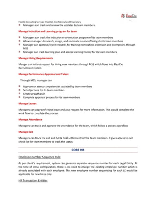 FlexiEle Consulting Services [FlexiEle]. Confidential and Proprietary
Managers can track and review the updates by team members.
Manage Induction and Learning program for team
Managers can track the induction or orientation program of its team members
Allows managers to search, assign, and nominate course offerings to its team members
Manager can approve/reject requests for training nomination, extension and exemptions through
MSS
Manager can track learning plan and access learning history for its team members
Manage Hiring Requirements
Manger can initiate request for hiring new members through MSS which flows into FlexiEle
Recruitment system
Manage Performance Appraisal and Talent
Through MSS, manager can
Approve or assess competencies updated by team members
Set objectives for its team members
Create growth plan
Complete appraisal process for its team members
Manage Leaves
Managers can approve/ reject leave and also request for more information. This would complete the
work flow to complete the process
Manage Attendance
Managers can track and approve the attendance for the team, which follow a process workflow
Manage Exit
Managers can track the exit and full & final settlement for the team members. It gives access to exit
check list for team members to track the status
CORE HR
Employee number Sequence Rule
As per client’s requirement, system can generate separate sequence number for each Legal Entity. At
the time of initial configuration, there is no need to change the existing employee number which is
already associated with each employee. This new employee number sequencing for each LE would be
applicable for new hires only.
HR Transaction Entities
 