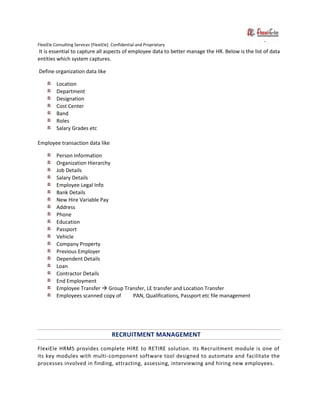 FlexiEle Consulting Services [FlexiEle]. Confidential and Proprietary
It is essential to capture all aspects of employee data to better manage the HR. Below is the list of data
entities which system captures.
Define organization data like
Location
Department
Designation
Cost Center
Band
Roles
Salary Grades etc
Employee transaction data like
Person Information
Organization Hierarchy
Job Details
Salary Details
Employee Legal Info
Bank Details
New Hire Variable Pay
Address
Phone
Education
Passport
Vehicle
Company Property
Previous Employer
Dependent Details
Loan
Contractor Details
End Employment
Employee Transfer  Group Transfer, LE transfer and Location Transfer
Employees scanned copy of PAN, Qualifications, Passport etc file management
RECRUITMENT MANAGEMENT
FlexiEle HRMS provides complete HIRE to RETIRE solution. Its Recruitment module is one of
its key modules with multi-component software tool designed to automate and facilitate the
processes involved in finding, attracting, assessing, interviewing and hiring new employees.
 