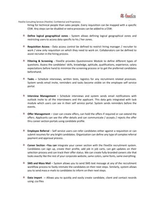 FlexiEle Consulting Services [FlexiEle]. Confidential and Proprietary
hiring for technical people than sales people. Every requisition can be mapped with a specific
CSW. Any steps can be disabled or extra processes can be added to a CSW.
Define logical geographical zones - System allows defining logical geographical zones and
restricting users to access data specific to his / her zones.
Requisition Access - Data access control be defined to restrict hiring manager / recruiter to
work / view only requisition on which they need to work on. Collaborators can be defined to
assist recruiter in the hiring process.
Filtering & Screening - FlexiEle provides Questionnaire Module to define different types of
questions. Assess the candidates’ skills, knowledge, aptitude, qualifications, experience, salary
expectations before hand to minimize the screening process or to get the preferred candidates
beforehand.
Tasks -- Schedule interviews, written tests, logistics for any recruitment related processes.
System sends email invite, reminders and tasks become visible on the employee self service
portal.
Interview Management – Schedule interviews and system sends email notifications with
outlook invite to all the interviewers and the applicant. This data gets integrated with task
module which users can see in their self service portal. System sends reminders before the
events.
Offer Management – User can create offers, can hold the offers if required or can extend the
offers. Applicants can see the offer details and can communicate / accepts / rejects the offer
thru career section portals using candidate profile.
Employee Referral – Self service users can refer candidates either against a requisition or can
submit resumes for any bright candidates. Organization can define any type of complex referral
payment and approval process.
Career Section –You can integrate your career section with the FlexiEle recruitment system.
Candidates can sign up, create their profile, add job in job carts, can get updates on their
selection process and can track their offer status. We can create fully-branded careers site that
looks exactly like the rest of your corporate website, same colors, same fonts, same everything.
SMS and Mass Mail – System allows you to send SMS text message at any of the recruitment
workflow process to fastly intimate the candidates on their next steps. Similarly, system allows
you to send mass e-mails to candidates to inform on their next steps.
Data import -- Allows you to quickly and easily create candidate, client and contact records
using .csv files
 