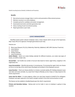 FlexiEle Consulting Services [FlexiEle]. Confidential and Proprietary
Benefits
Recruitment process manager helps in end to end automation of Recruitment process.
Maintain resumes in an online database.
Complete portal for candidate and vendor management.
Automated email alerts and letter generation tool.
Status tracking of each recruitment activity.
Report generation as per need.
LEAVE MANAGEMENT
Workflow based system wherein Employee raises a leave request which can go to the Supervisor,
Dept head, HR etc for approval. Email gets generated at each step.
Features are
Raise Leave Request ( PL,CL,SL, Maternity, Paternity, Sabbatical, LWP, WFH, Business Travel etc)
Leave balance
Leave History
Holiday Calendar
Leave Encashment
Admin Module – Admin can create Holiday calendar for different locations, can create new types of
leaves, can define simple rules.
Accrual Rate – Can handle any number of accrual rates based on band, Legal Entity, Longevity in the
organization etc
Leave Accumulation – Monthly decreasing or increasing way. If increasing then again client can choose
on first or on last day of the month leave should get accumulated in the employees account.
Leave Duration – Client can choose whether to include or exclude weekly off / Holidays between Leave
start date and Leave end date. So, Leave from Friday to Monday can be 2 days or 4 days based on the
clients requirement.
Leave raise for others – In some exigency, others can raise leave request on behalf of his colleagues.
Employee name gets captured in the system and gets marked in the email communications as well.
This feature can be enabled or disabled based upon the client’s requirement.
Primary and Secondary backup – Backup plan can be made in case an employee is going on long
vacation.
 