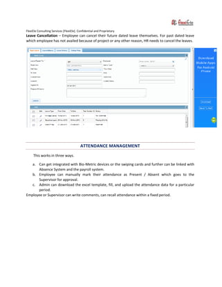FlexiEle Consulting Services [FlexiEle]. Confidential and Proprietary
Leave Cancellation – Employee can cancel their future dated leave themselves. For past dated leave
which employee has not availed because of project or any other reason, HR needs to cancel the leaves.
ATTENDANCE MANAGEMENT
This works in three ways.
a. Can get integrated with Bio-Metric devices or the swiping cards and further can be linked with
Absence System and the payroll system.
b. Employee can manually mark their attendance as Present / Absent which goes to the
Supervisor for approval.
c. Admin can download the excel template, fill, and upload the attendance data for a particular
period.
Employee or Supervisor can write comments, can recall attendance within a fixed period.
 