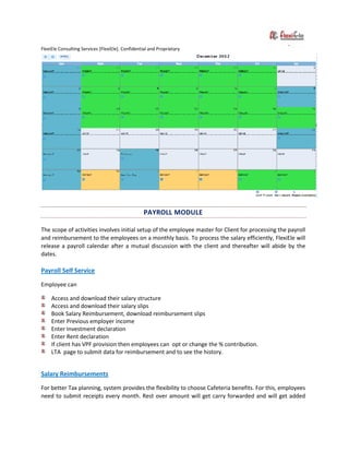 FlexiEle Consulting Services [FlexiEle]. Confidential and Proprietary
PAYROLL MODULE
The scope of activities involves initial setup of the employee master for Client for processing the payroll
and reimbursement to the employees on a monthly basis. To process the salary efficiently, FlexiEle will
release a payroll calendar after a mutual discussion with the client and thereafter will abide by the
dates.
Payroll Self Service
Employee can
Access and download their salary structure
Access and download their salary slips
Book Salary Reimbursement, download reimbursement slips
Enter Previous employer income
Enter Investment declaration
Enter Rent declaration
If client has VPF provision then employees can opt or change the % contribution.
LTA page to submit data for reimbursement and to see the history.
Salary Reimbursements
For better Tax planning, system provides the flexibility to choose Cafeteria benefits. For this, employees
need to submit receipts every month. Rest over amount will get carry forwarded and will get added
 