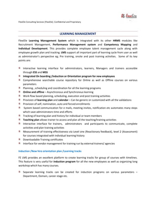 FlexiEle Consulting Services [FlexiEle]. Confidential and Proprietary
LEARNING MANAGEMENT
FlexiEle Learning Management System which is integrated with its other HRMS modules like
Recruitment Management, Performance Management system and Competency Mapping and
Individual Development. This provides complete employee talent management cycle along with
employee growth plan and tracking. LMS support all important part of learning cycle from user as well
as administrator’s perspective eg; Pre training, onsite and post training activities. Some of its key
points are:
Interactive learning interface for administrators, learners, Managers and trainers accessible
through ESS and MSS
Integrated On boarding /Induction or Orientation program for new employees
Comprehensive searchable course repository for Online as well as Offline courses on various
parameters
Planning , scheduling and coordination for all the learning programs
Online and offline – Asynchronous and Synchronous learning
Work flow based planning, scheduling, execution and post training activities
Provision of learning plan and calendar – Can be generic or customized with all the validations
Provision of self, nomination, auto and forced enrollments
System based communication for e mails, meeting invites, notification etc automates many steps
which save administrators time and efforts
Tracking of learning plan and history for individual or team members
Teaching plan allows trainer to access and plan all the teaching/training activities
Interactive interface for trainers, administrators and participants to communicate, complete
activities and plan training activities
Measurement of training effectiveness via Level one (Reactionary feedback), level 2 (Assessment)
for courses integrated with individual learning history
Downloadable Training certificates
Interface for vendor management for training run by external trainers/ agencies
Induction /New hire orientation plan /Learning tracks
FE LMS provides an excellent platform to create learning tracks for group of courses with timelines.
This feature is very useful for induction program for all the new employees as well as organizing long
workshop which has many courses.
Separate learning tracks can be created for induction programs on various parameters –
Department, Domain, career stage etc.
 