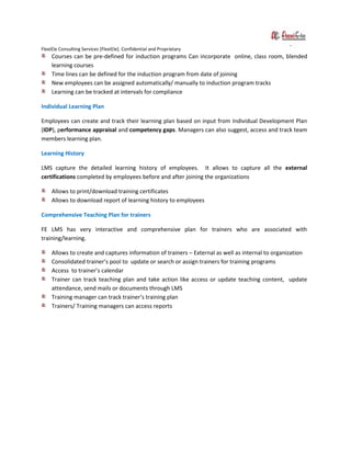 FlexiEle Consulting Services [FlexiEle]. Confidential and Proprietary
Courses can be pre-defined for induction programs Can incorporate online, class room, blended
learning courses
Time lines can be defined for the induction program from date of joining
New employees can be assigned automatically/ manually to induction program tracks
Learning can be tracked at intervals for compliance
Individual Learning Plan
Employees can create and track their learning plan based on input from Individual Development Plan
(IDP), performance appraisal and competency gaps. Managers can also suggest, access and track team
members learning plan.
Learning History
LMS capture the detailed learning history of employees. It allows to capture all the external
certifications completed by employees before and after joining the organizations
Allows to print/download training certificates
Allows to download report of learning history to employees
Comprehensive Teaching Plan for trainers
FE LMS has very interactive and comprehensive plan for trainers who are associated with
training/learning.
Allows to create and captures information of trainers – External as well as internal to organization
Consolidated trainer’s pool to update or search or assign trainers for training programs
Access to trainer’s calendar
Trainer can track teaching plan and take action like access or update teaching content, update
attendance, send mails or documents through LMS
Training manager can track trainer’s training plan
Trainers/ Training managers can access reports
 