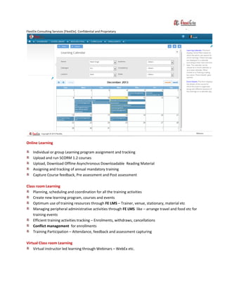 FlexiEle Consulting Services [FlexiEle]. Confidential and Proprietary
Online Learning
Individual or group Learning program assignment and tracking
Upload and run SCORM 1.2 courses
Upload, Download Offline Asynchronous Downloadable Reading Material
Assigning and tracking of annual mandatory training
Capture Course feedback, Pre assessment and Post assessment
Class room Learning
Planning, scheduling and coordination for all the training activities
Create new learning program, courses and events
Optimum use of training resources through FE LMS – Trainer, venue, stationary, material etc
Managing peripheral administrative activities through FE LMS like – arrange travel and food etc for
training events
Efficient training activities tracking – Enrolments, withdraws, cancellations
Conflict management for enrollments
Training Participation – Attendance, feedback and assessment capturing
Virtual Class room Learning
Virtual instructor led learning through Webinars – WebEx etc.
 