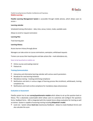 FlexiEle Consulting Services [FlexiEle]. Confidential and Proprietary
Mobile Learning –
FlexiEle Learning Management System is accessible through mobile phones, which allows users to
access –
Learning calendar
Scheduled training information – date, time, venue, trainer, mode, available seats
Allows to enroll or request nomination
Learning Plan
Track learning plan
Learning History
Access learners history through phone
Managers can take action on course nominations, exemption, withdrawal requests
Trainers can access their teaching plan and take actions like – mark attendance etc,
Soon to be launched on mobile are
Online courses and reading material
Podcast etc
Training Communication
Interactive and informative learning calendar with various search parameters
Broadcast for new learning initiatives
Mandatory training – tracking and driving compliance
Notifications and alerts in various stages of learning process like enrollment, withdrawals, training
completion etc.
Notifications and mails to drive compliance for mandatory steps and processes
Evaluation or Assessment
FlexiEle system has its own survey/questionnaire module which allows to set up the question bank or
library. This is absolutely customizable which allows users to customize and configure the questions
forms, feedback forms. LMS is integrated with this module hence allows evaluation for training as well
as trainers. System is capable of assessing training including Kirkpatrick’s model.
Level one - System allows level one (reactionary feedback) – allows to create feedback form/s and
also calculate the score
 