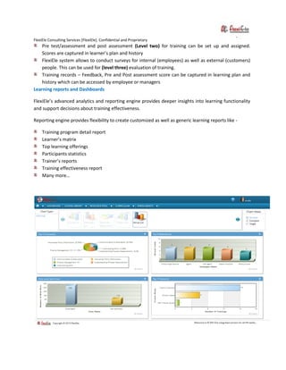 FlexiEle Consulting Services [FlexiEle]. Confidential and Proprietary
Pre test/assessment and post assessment (Level two) for training can be set up and assigned.
Scores are captured in learner’s plan and history
FlexiEle system allows to conduct surveys for internal (employees) as well as external (customers)
people. This can be used for (level three) evaluation of training.
Training records – Feedback, Pre and Post assessment score can be captured in learning plan and
history which can be accessed by employee or managers
Learning reports and Dashboards
FlexiEle’s advanced analytics and reporting engine provides deeper insights into learning functionality
and support decisions about training effectiveness.
Reporting engine provides flexibility to create customized as well as generic learning reports like -
Training program detail report
Learner’s matrix
Top learning offerings
Participants statistics
Trainer’s reports
Training effectiveness report
Many more…
 