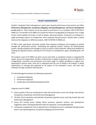 FlexiEle Consulting Services [FlexiEle]. Confidential and Proprietary
TALENT MANAGEMENT
FlexiEle’s integrated Talent Management system goes beyond performance measurement and offers
Performance Management, Competency Mapping, Learning Management, and Career Development
on one platform. These modules can be purchased as stand-alone or as a complete, HIRE TO RETIRE FE
HRMS suit. The benefits of FE HRMS suit include the efficient manageability of employees from a single
screen, instant updates of all data, as well as deeper, advanced analytics. Companies are looking for a
single technology solution to manage their entire employee lifecycle process. FlexiEle offers a better
choice to the integration of different products: HIRE TO RETIRE FE HRMS suit.
FE TMS is SaaS, web-based, interactive solution that empowers employees and managers to actively
manage the performance process. Automating the appraisal process removes the administrative
burden, freeing employees and managers to focus on what is really important: taking accountability for
tracking the appraisal process, allowing for the inclusion of competencies, goals, cascading goals, and
more.
This module is part of FE HRMS suit which can be used either as standalone module or integrated HR
system, by any size organization, whether small business or global corporation, due to its high level of
configurability. Customize user permissions and create single or multiple workflows to support your
organization’s diverse needs. Since this is integrated with the rest of FlexiEle's HR modules, it allows
organizations to leverage data gathered on all aspects of the employee’s career, and view each
employee through a powerful reporting tool.
FE Talent Management System has following components:
1. Competency Mapping
2. Performance Appraisal
3. Growth plan and Individual Development Plan
Integration with FE HRMS
Assess quality of hires by combining hire data with performance scores and ratings: Recruitment,
Competency, Growth plan and Performance Management
The Risk of Loss calculation automatically incorporates appraisal scores: Learning, Growth plan and
Performance Management
Access the training course catalog, library resources, potential mentors, and development
suggestions when creating development plans for appraisals: Learning Management
Incorporate competencies into an appraisal from completed courses or developed through project
teams: Learning Management, Competency Mapping and Performance
 